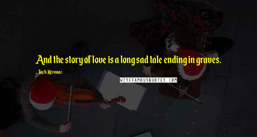 Jack Kerouac Quotes: And the story of love is a long sad tale ending in graves.