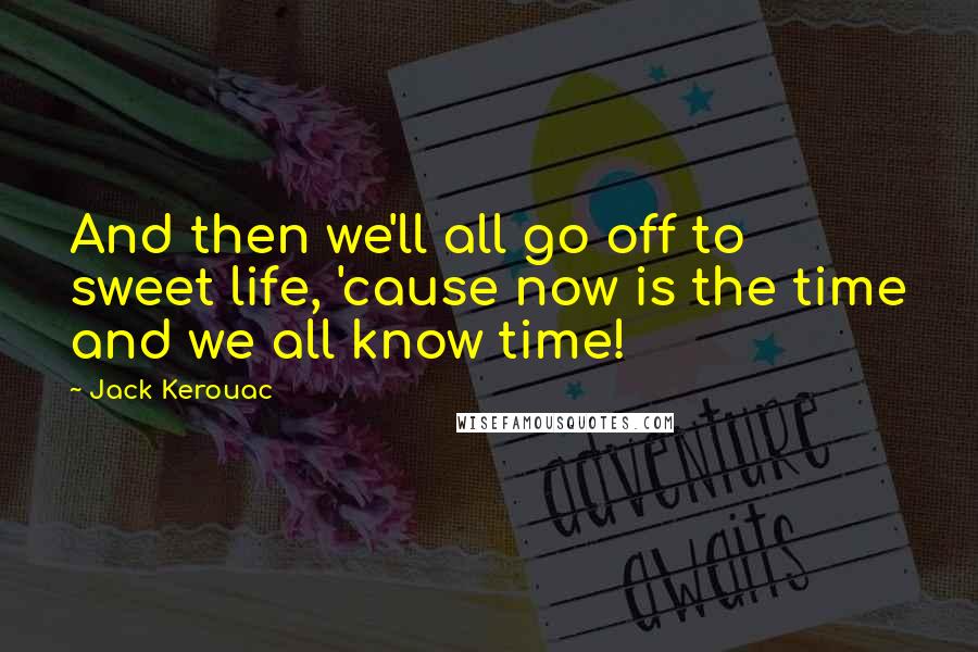 Jack Kerouac Quotes: And then we'll all go off to sweet life, 'cause now is the time and we all know time!