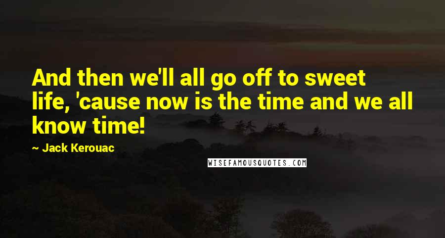 Jack Kerouac Quotes: And then we'll all go off to sweet life, 'cause now is the time and we all know time!