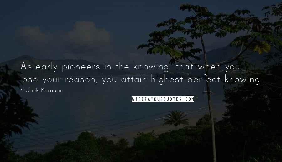 Jack Kerouac Quotes: As early pioneers in the knowing, that when you lose your reason, you attain highest perfect knowing.