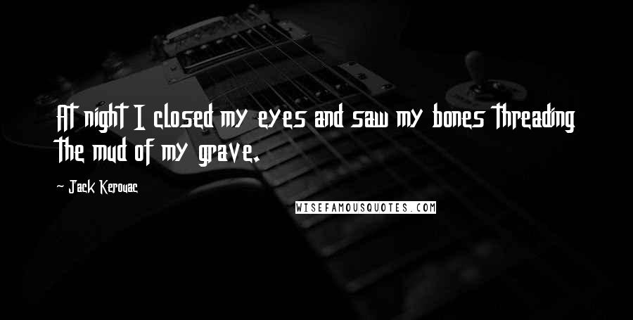 Jack Kerouac Quotes: At night I closed my eyes and saw my bones threading the mud of my grave.