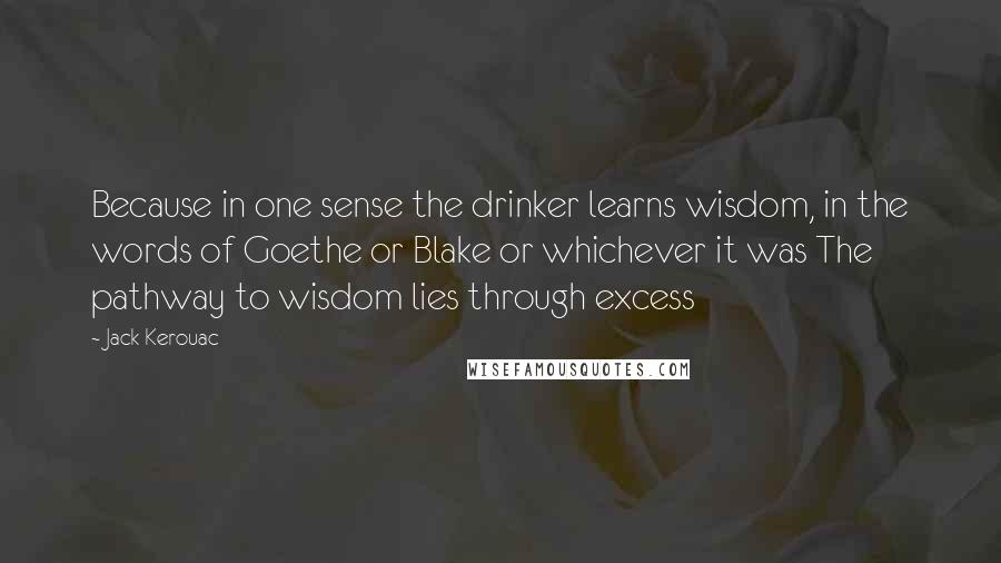 Jack Kerouac Quotes: Because in one sense the drinker learns wisdom, in the words of Goethe or Blake or whichever it was The pathway to wisdom lies through excess
