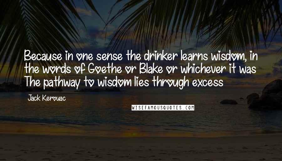 Jack Kerouac Quotes: Because in one sense the drinker learns wisdom, in the words of Goethe or Blake or whichever it was The pathway to wisdom lies through excess