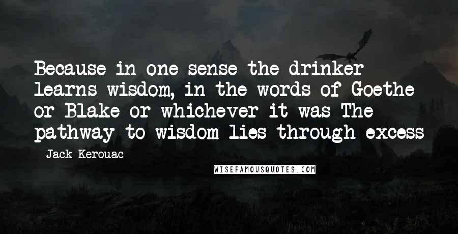 Jack Kerouac Quotes: Because in one sense the drinker learns wisdom, in the words of Goethe or Blake or whichever it was The pathway to wisdom lies through excess