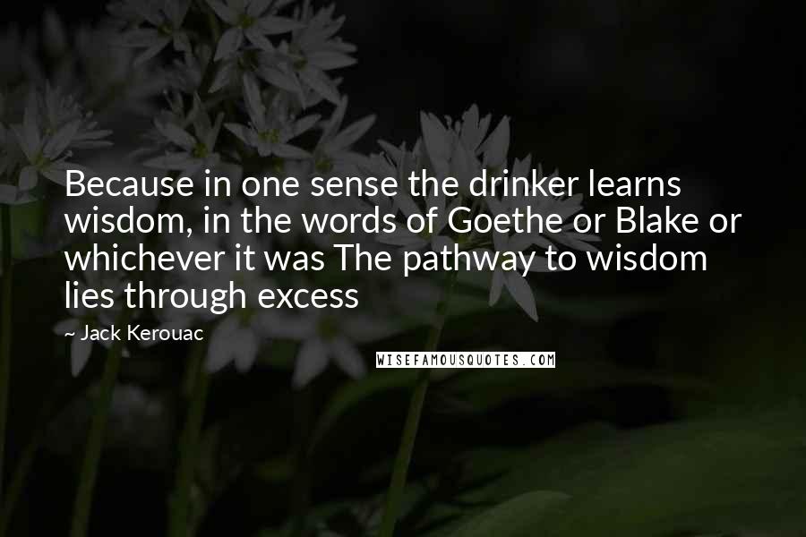 Jack Kerouac Quotes: Because in one sense the drinker learns wisdom, in the words of Goethe or Blake or whichever it was The pathway to wisdom lies through excess