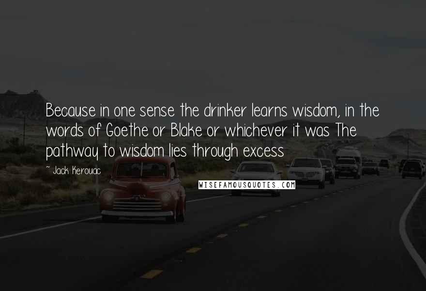 Jack Kerouac Quotes: Because in one sense the drinker learns wisdom, in the words of Goethe or Blake or whichever it was The pathway to wisdom lies through excess