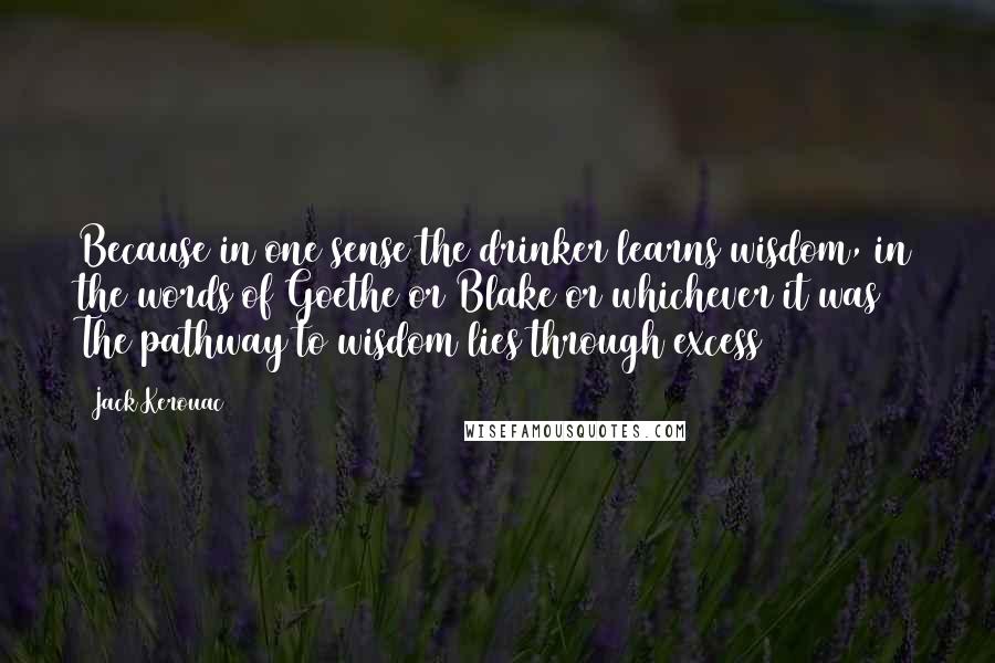 Jack Kerouac Quotes: Because in one sense the drinker learns wisdom, in the words of Goethe or Blake or whichever it was The pathway to wisdom lies through excess