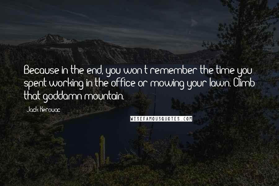 Jack Kerouac Quotes: Because in the end, you won't remember the time you spent working in the office or mowing your lawn. Climb that goddamn mountain.