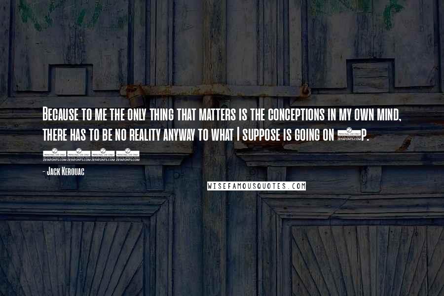 Jack Kerouac Quotes: Because to me the only thing that matters is the conceptions in my own mind, there has to be no reality anyway to what I suppose is going on (p. 153)