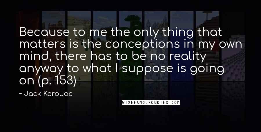 Jack Kerouac Quotes: Because to me the only thing that matters is the conceptions in my own mind, there has to be no reality anyway to what I suppose is going on (p. 153)