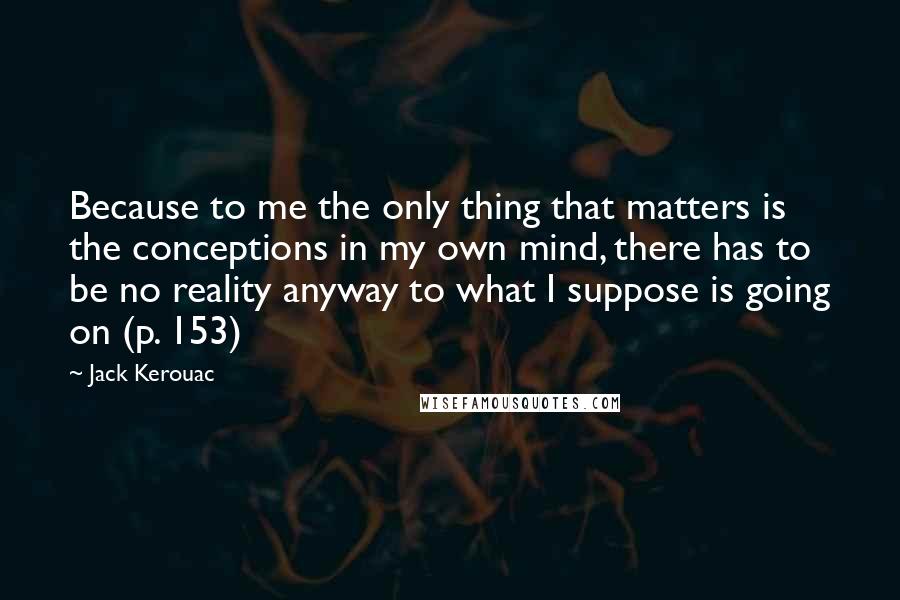 Jack Kerouac Quotes: Because to me the only thing that matters is the conceptions in my own mind, there has to be no reality anyway to what I suppose is going on (p. 153)