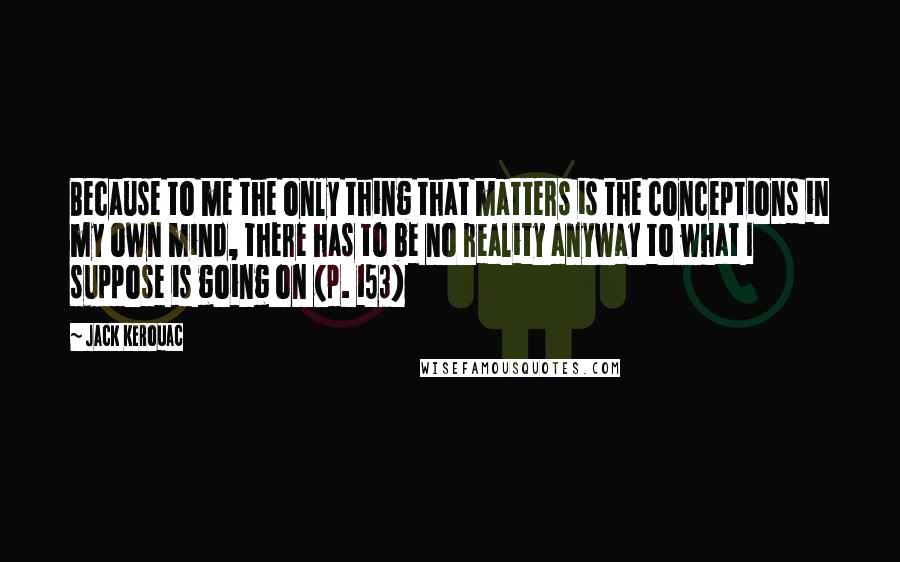 Jack Kerouac Quotes: Because to me the only thing that matters is the conceptions in my own mind, there has to be no reality anyway to what I suppose is going on (p. 153)