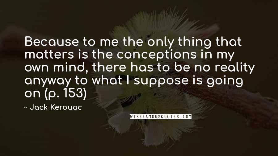 Jack Kerouac Quotes: Because to me the only thing that matters is the conceptions in my own mind, there has to be no reality anyway to what I suppose is going on (p. 153)