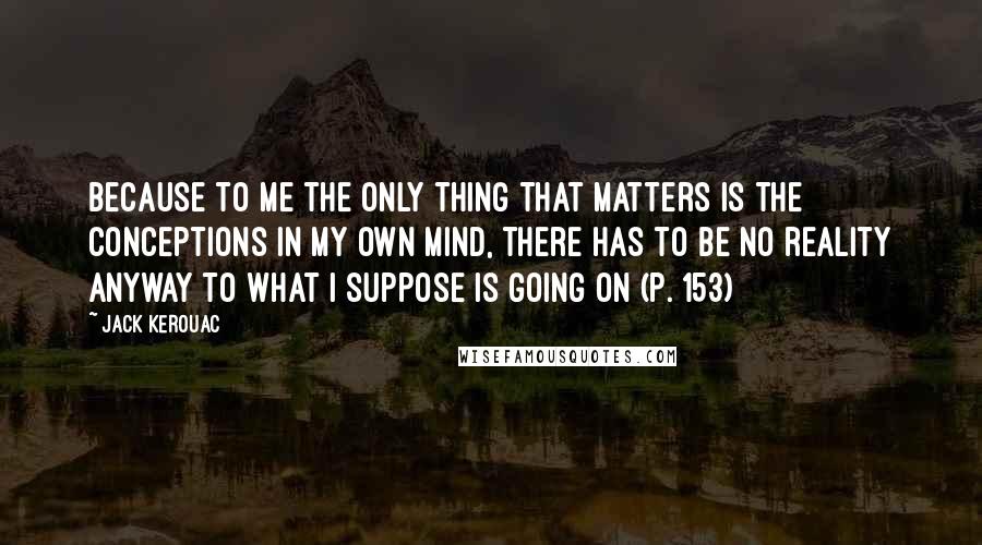 Jack Kerouac Quotes: Because to me the only thing that matters is the conceptions in my own mind, there has to be no reality anyway to what I suppose is going on (p. 153)