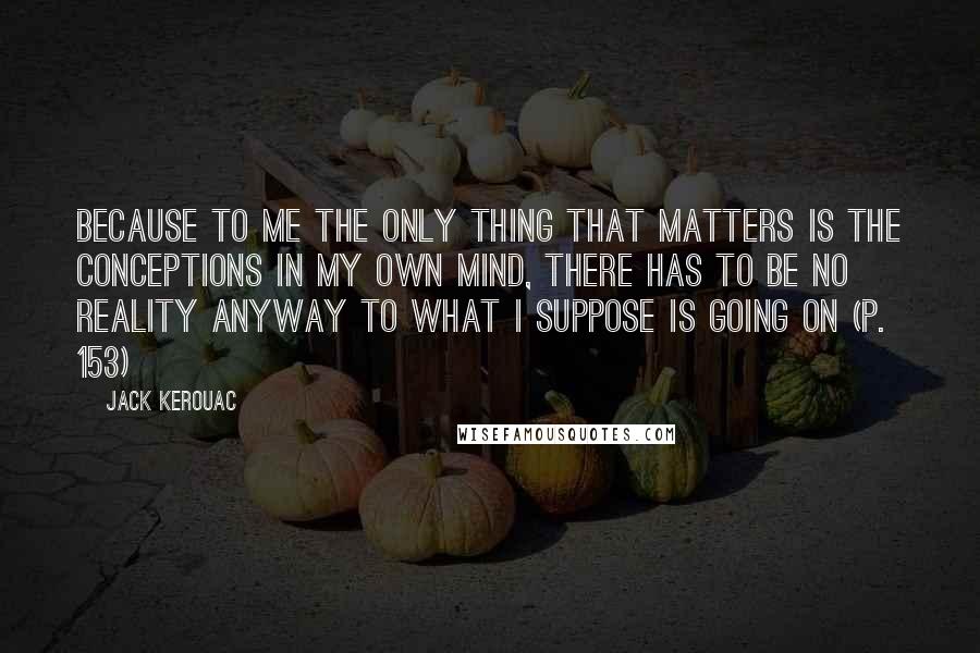 Jack Kerouac Quotes: Because to me the only thing that matters is the conceptions in my own mind, there has to be no reality anyway to what I suppose is going on (p. 153)