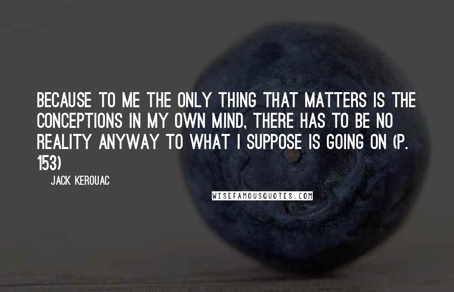 Jack Kerouac Quotes: Because to me the only thing that matters is the conceptions in my own mind, there has to be no reality anyway to what I suppose is going on (p. 153)