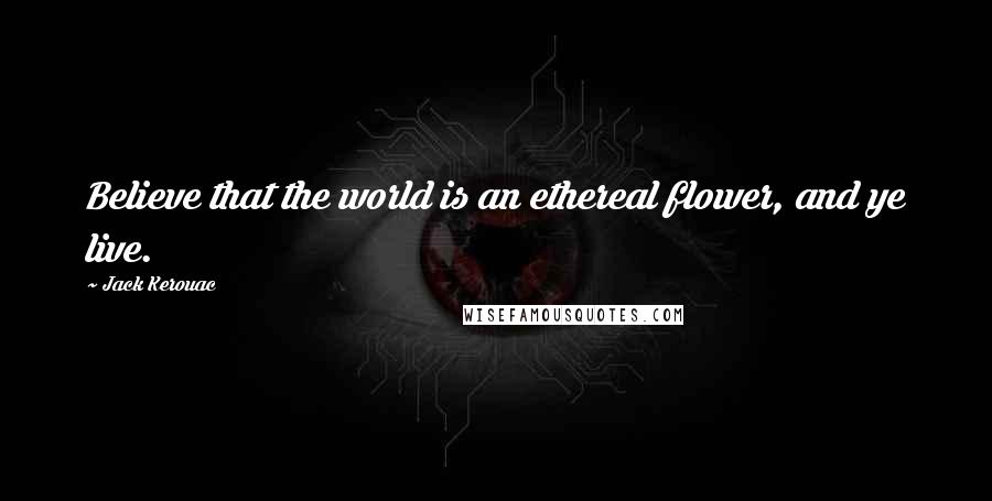 Jack Kerouac Quotes: Believe that the world is an ethereal flower, and ye live.