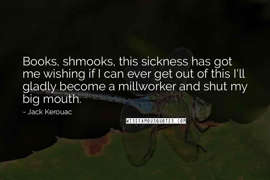 Jack Kerouac Quotes: Books, shmooks, this sickness has got me wishing if I can ever get out of this I'll gladly become a millworker and shut my big mouth.
