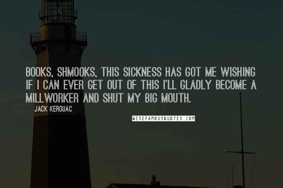 Jack Kerouac Quotes: Books, shmooks, this sickness has got me wishing if I can ever get out of this I'll gladly become a millworker and shut my big mouth.