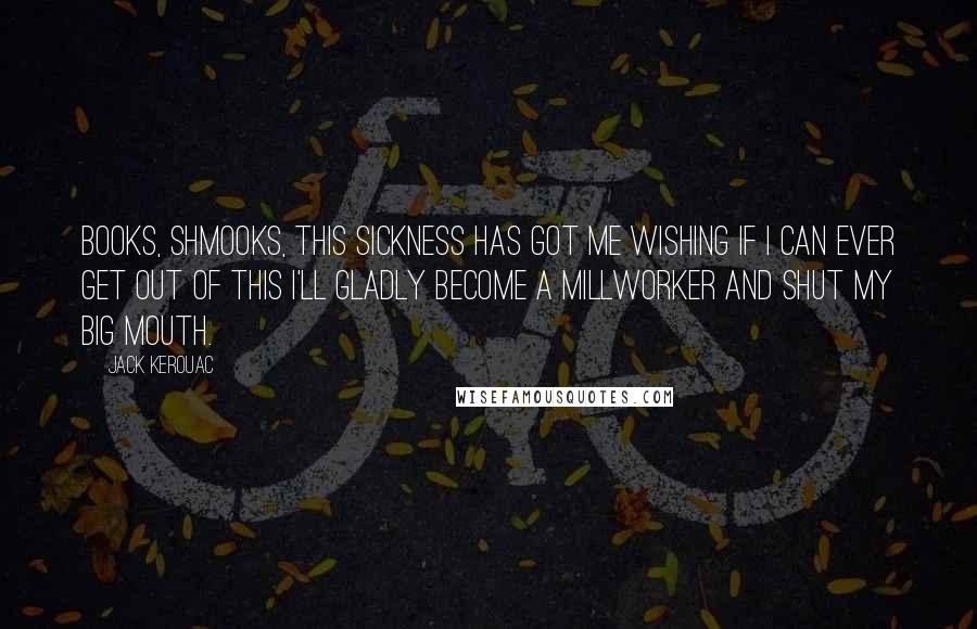 Jack Kerouac Quotes: Books, shmooks, this sickness has got me wishing if I can ever get out of this I'll gladly become a millworker and shut my big mouth.