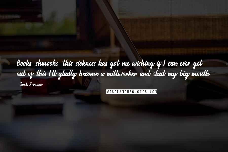 Jack Kerouac Quotes: Books, shmooks, this sickness has got me wishing if I can ever get out of this I'll gladly become a millworker and shut my big mouth.