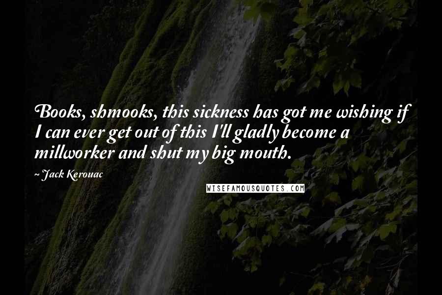 Jack Kerouac Quotes: Books, shmooks, this sickness has got me wishing if I can ever get out of this I'll gladly become a millworker and shut my big mouth.