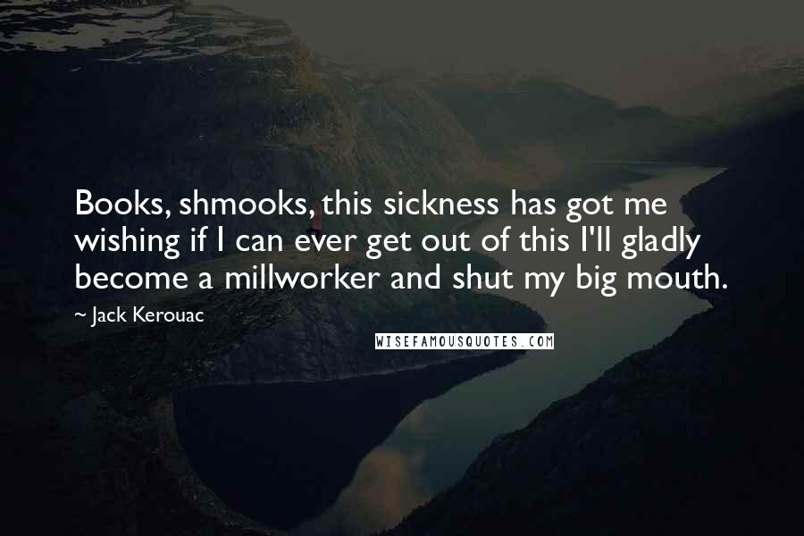 Jack Kerouac Quotes: Books, shmooks, this sickness has got me wishing if I can ever get out of this I'll gladly become a millworker and shut my big mouth.