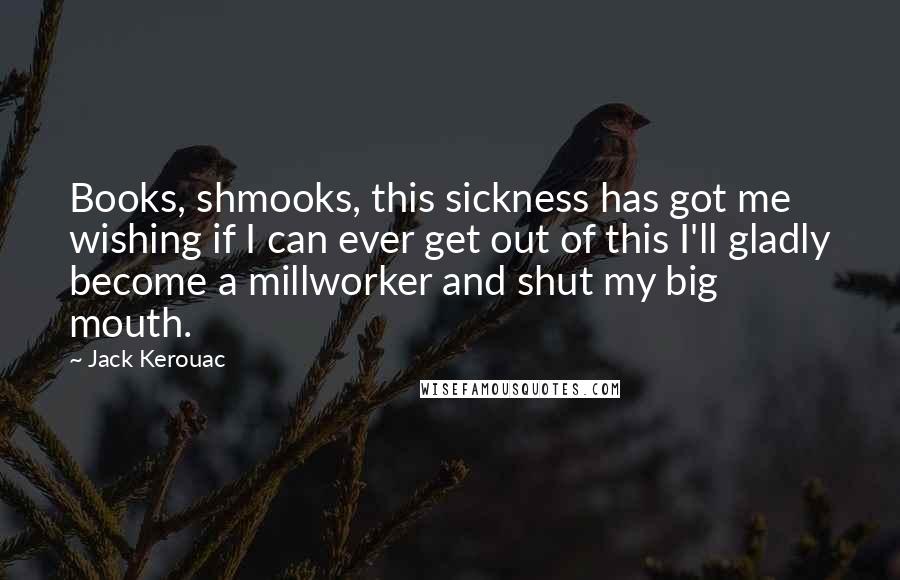 Jack Kerouac Quotes: Books, shmooks, this sickness has got me wishing if I can ever get out of this I'll gladly become a millworker and shut my big mouth.