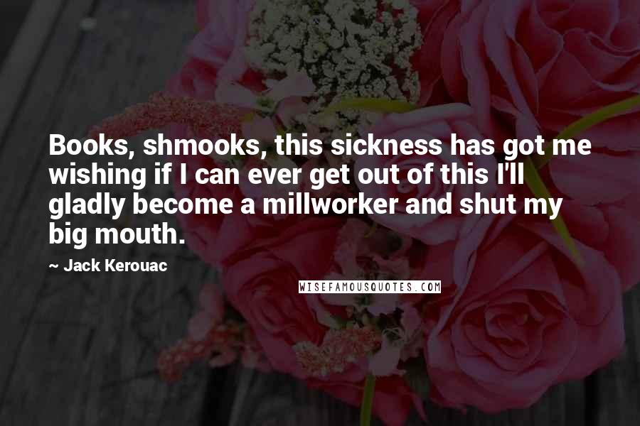 Jack Kerouac Quotes: Books, shmooks, this sickness has got me wishing if I can ever get out of this I'll gladly become a millworker and shut my big mouth.