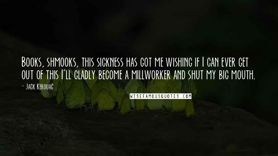 Jack Kerouac Quotes: Books, shmooks, this sickness has got me wishing if I can ever get out of this I'll gladly become a millworker and shut my big mouth.
