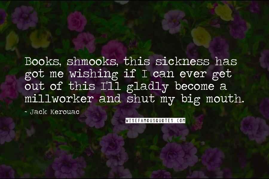 Jack Kerouac Quotes: Books, shmooks, this sickness has got me wishing if I can ever get out of this I'll gladly become a millworker and shut my big mouth.