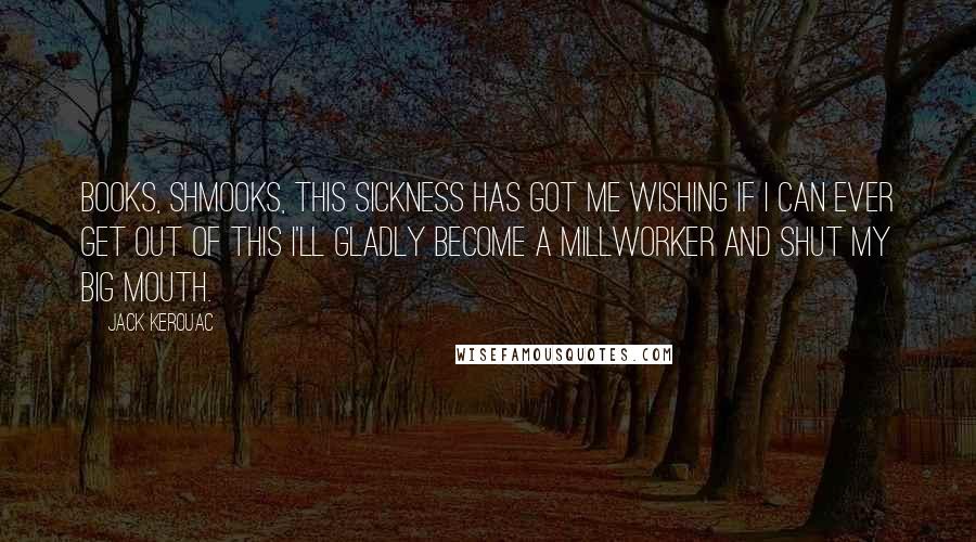 Jack Kerouac Quotes: Books, shmooks, this sickness has got me wishing if I can ever get out of this I'll gladly become a millworker and shut my big mouth.