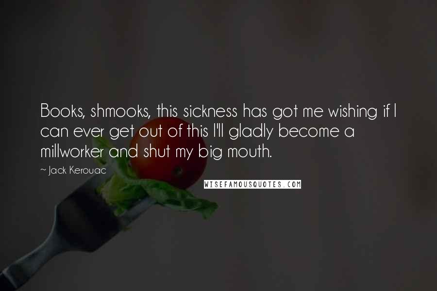 Jack Kerouac Quotes: Books, shmooks, this sickness has got me wishing if I can ever get out of this I'll gladly become a millworker and shut my big mouth.