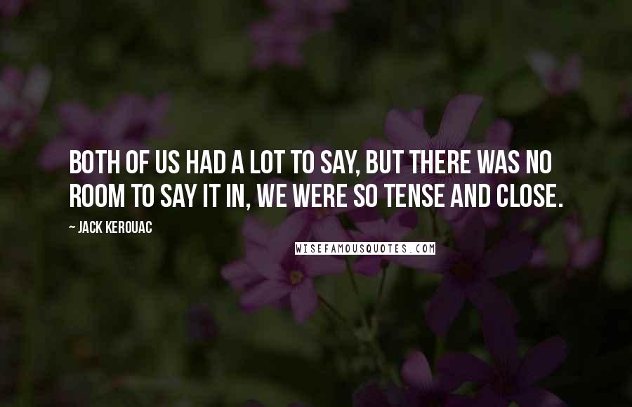 Jack Kerouac Quotes: Both of us had a lot to say, but there was no room to say it in, we were so tense and close.