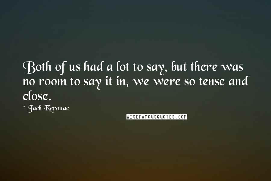 Jack Kerouac Quotes: Both of us had a lot to say, but there was no room to say it in, we were so tense and close.