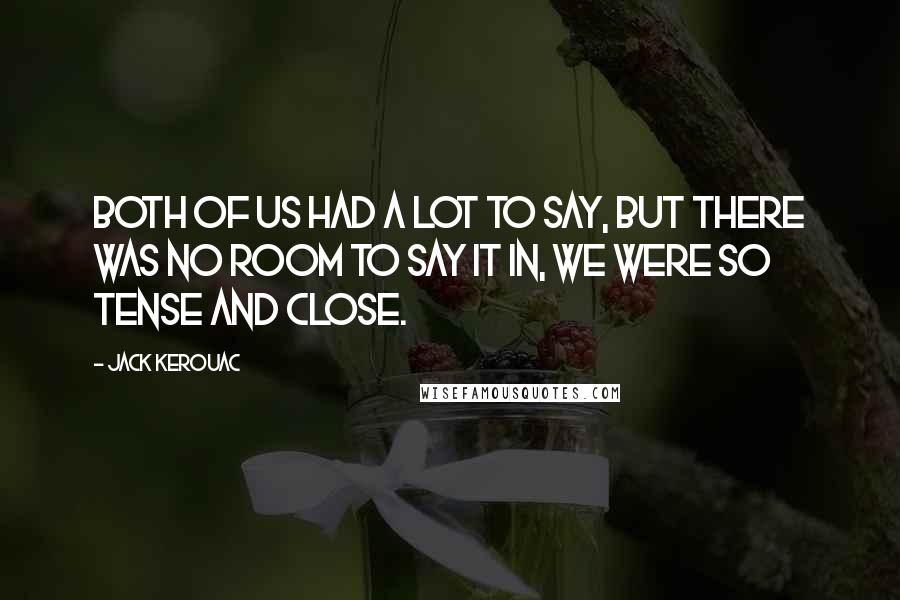 Jack Kerouac Quotes: Both of us had a lot to say, but there was no room to say it in, we were so tense and close.