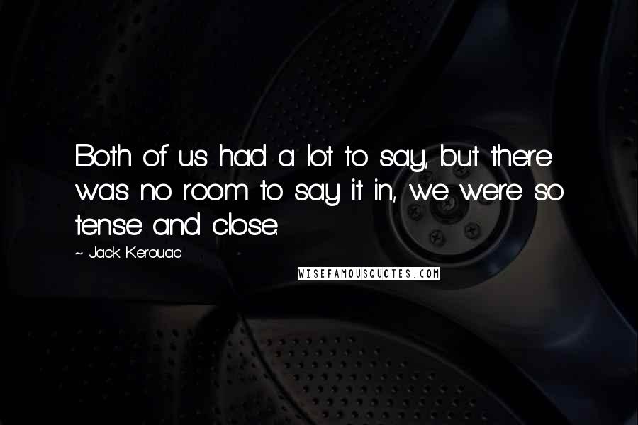 Jack Kerouac Quotes: Both of us had a lot to say, but there was no room to say it in, we were so tense and close.