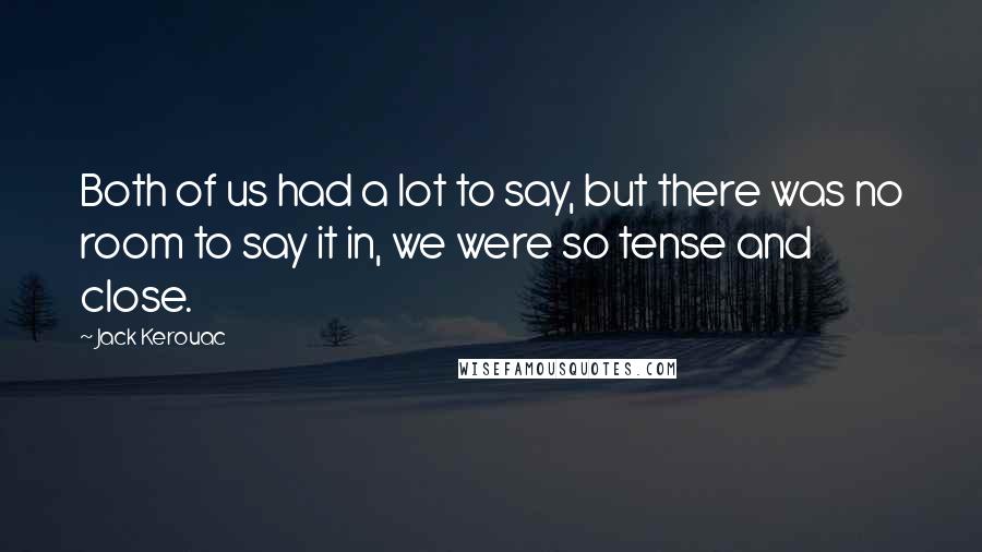 Jack Kerouac Quotes: Both of us had a lot to say, but there was no room to say it in, we were so tense and close.