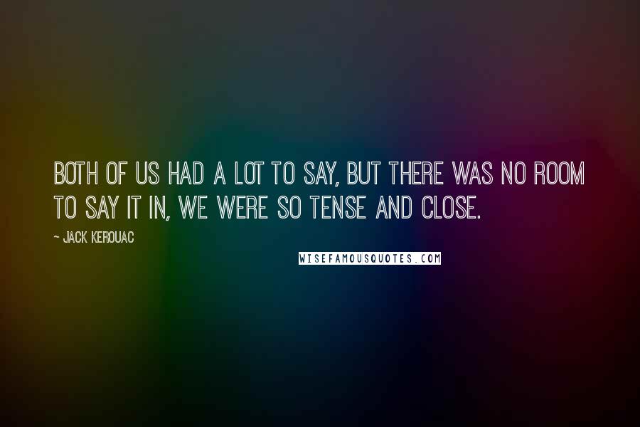 Jack Kerouac Quotes: Both of us had a lot to say, but there was no room to say it in, we were so tense and close.