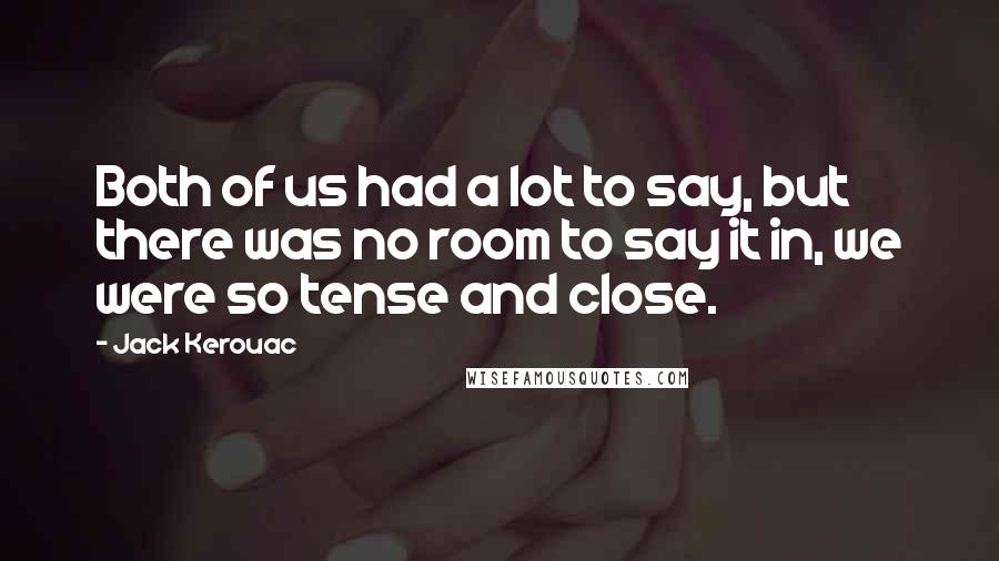 Jack Kerouac Quotes: Both of us had a lot to say, but there was no room to say it in, we were so tense and close.