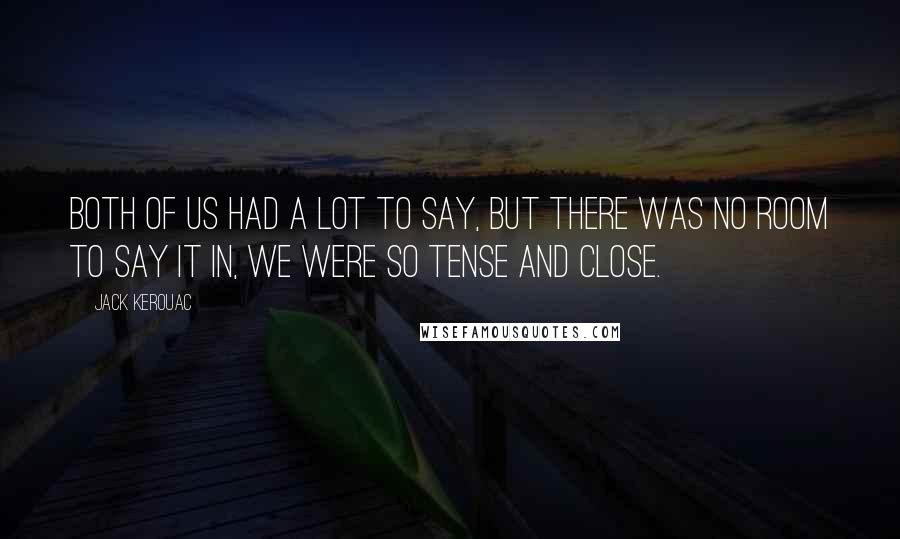 Jack Kerouac Quotes: Both of us had a lot to say, but there was no room to say it in, we were so tense and close.