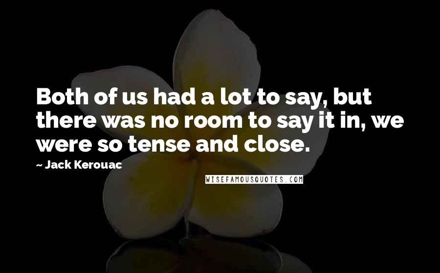 Jack Kerouac Quotes: Both of us had a lot to say, but there was no room to say it in, we were so tense and close.