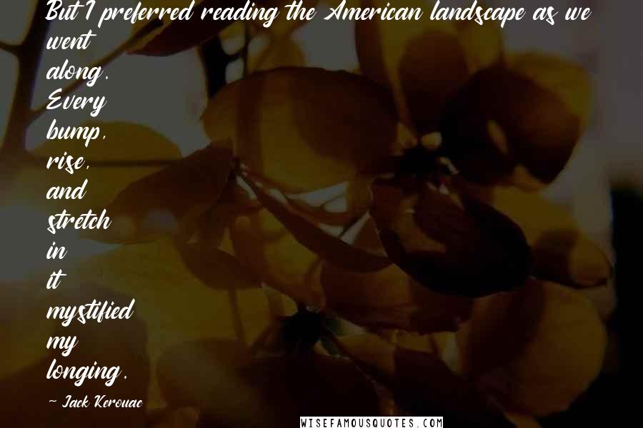 Jack Kerouac Quotes: But I preferred reading the American landscape as we went along. Every bump, rise, and stretch in it mystified my longing.