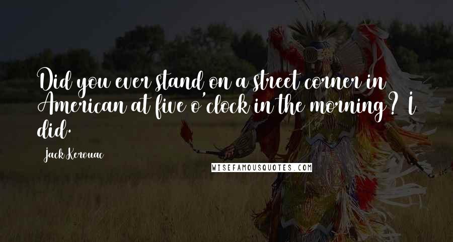 Jack Kerouac Quotes: Did you ever stand on a street corner in American at five o'clock in the morning? I did.