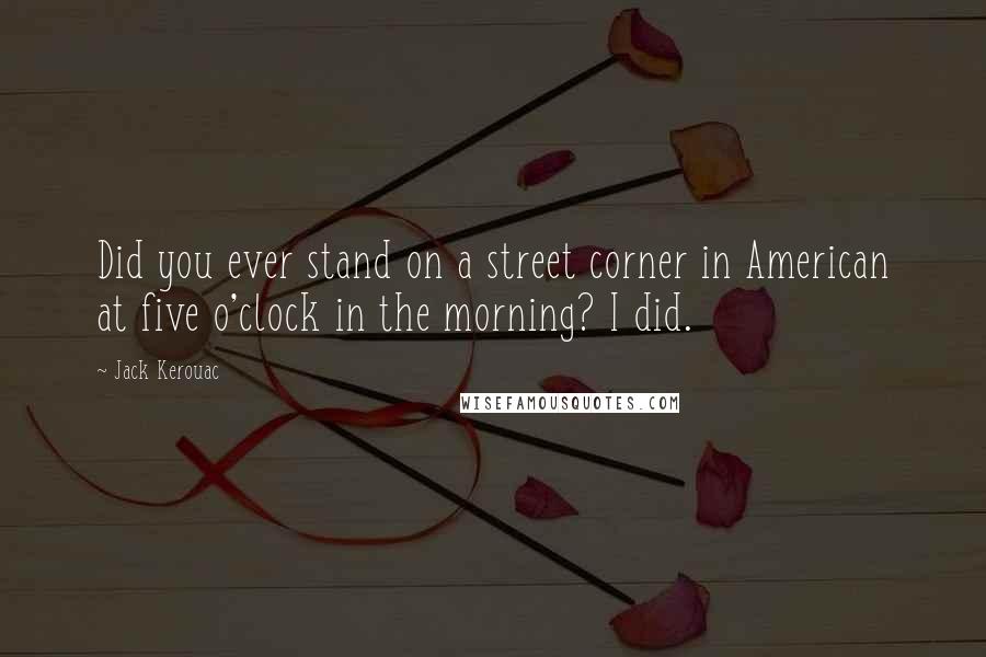 Jack Kerouac Quotes: Did you ever stand on a street corner in American at five o'clock in the morning? I did.
