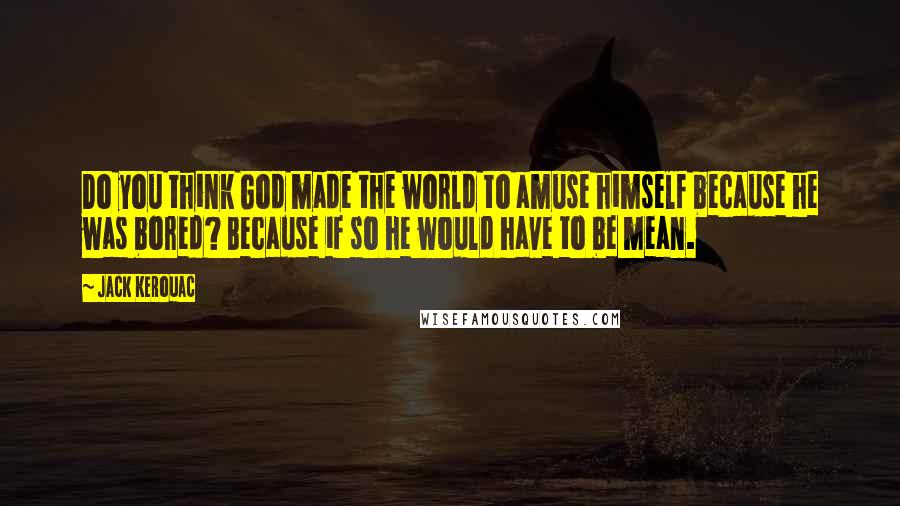 Jack Kerouac Quotes: Do you think God made the world to amuse himself because he was bored? Because if so he would have to be mean.