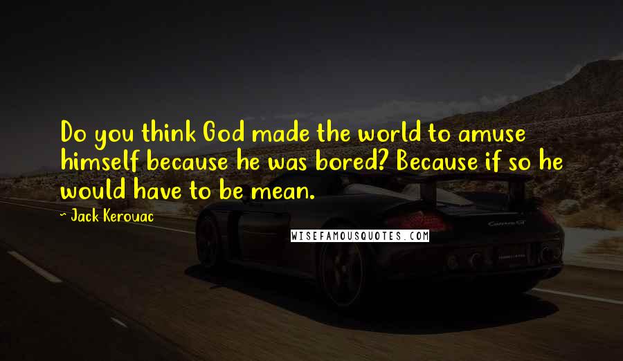 Jack Kerouac Quotes: Do you think God made the world to amuse himself because he was bored? Because if so he would have to be mean.
