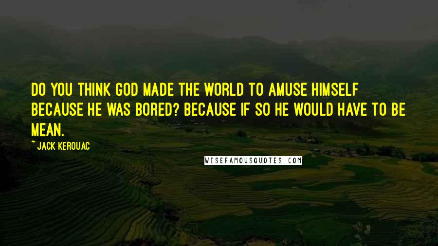 Jack Kerouac Quotes: Do you think God made the world to amuse himself because he was bored? Because if so he would have to be mean.