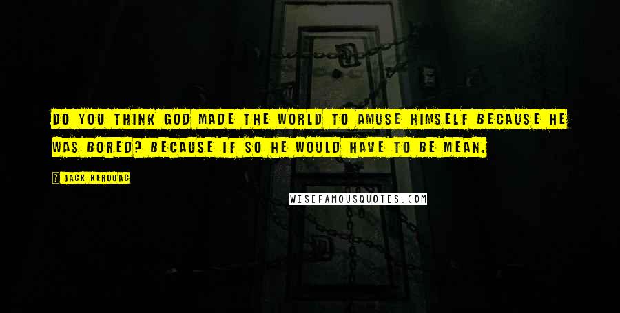 Jack Kerouac Quotes: Do you think God made the world to amuse himself because he was bored? Because if so he would have to be mean.