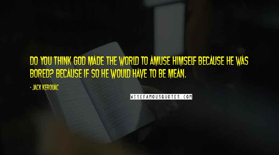 Jack Kerouac Quotes: Do you think God made the world to amuse himself because he was bored? Because if so he would have to be mean.